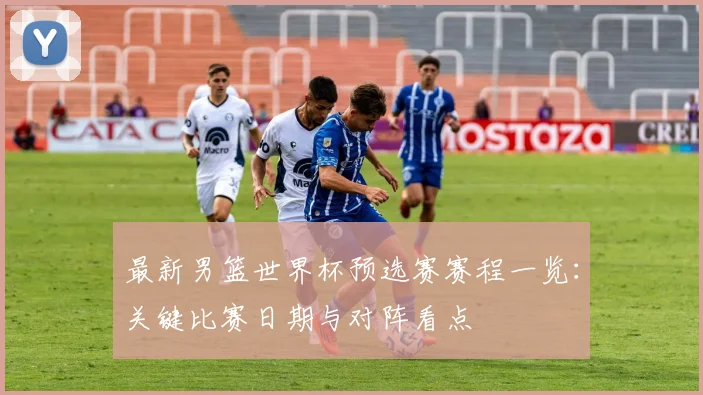 最新男篮世界杯预选赛赛程一览:关键比赛日期与对阵看点
