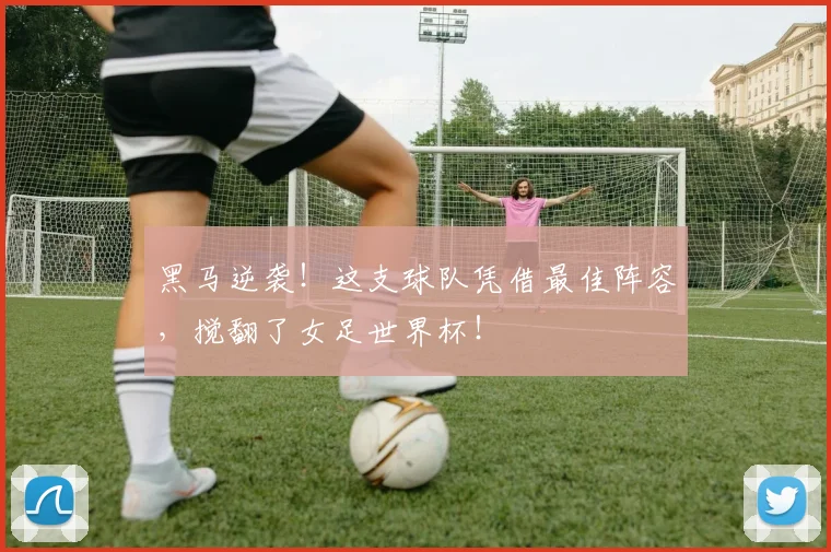 黑马逆袭！这支球队凭借最佳阵容，搅翻了女足世界杯！
