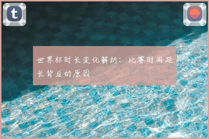 世界杯时长变化解析：比赛时间延长背后的原因
