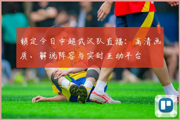 锁定今日中超武汉队直播：高清画质、解说阵容与实时互动平台
