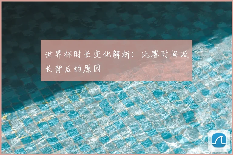 世界杯时长变化解析：比赛时间延长背后的原因